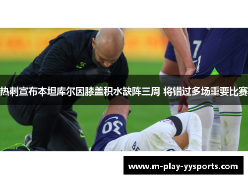 热刺宣布本坦库尔因膝盖积水缺阵三周 将错过多场重要比赛